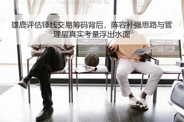 雄鹿评估锋线交易筹码背后，阵容补强思路与管理层真实考量浮出水面